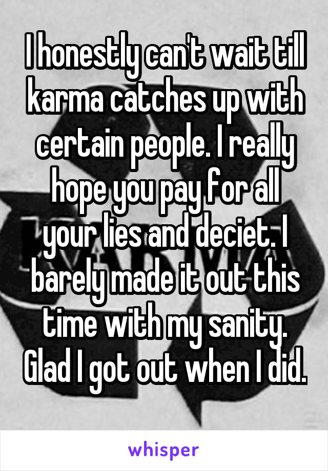 I honestly can't wait till karma catches up with certain people. I really hope you pay for all your lies and deciet. I barely made it out this time with my sanity. Glad I got out when I did. 