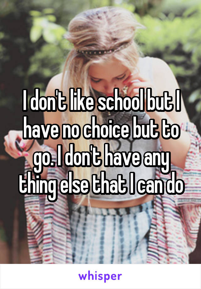 I don't like school but I have no choice but to go. I don't have any thing else that I can do
