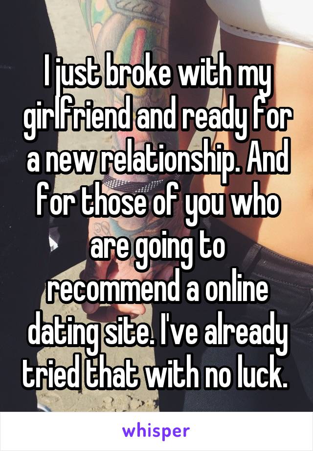 I just broke with my girlfriend and ready for a new relationship. And for those of you who are going to recommend a online dating site. I've already tried that with no luck. 