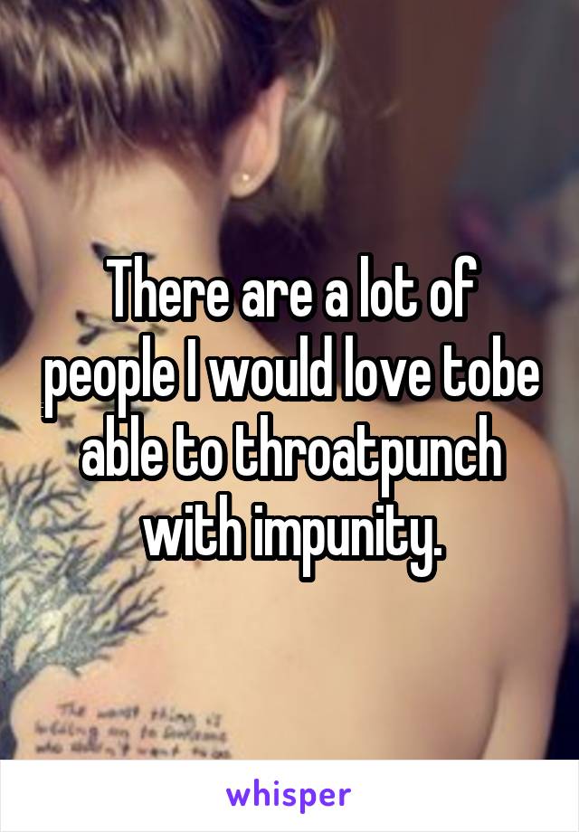 There are a lot of people I would love tobe able to throatpunch with impunity.