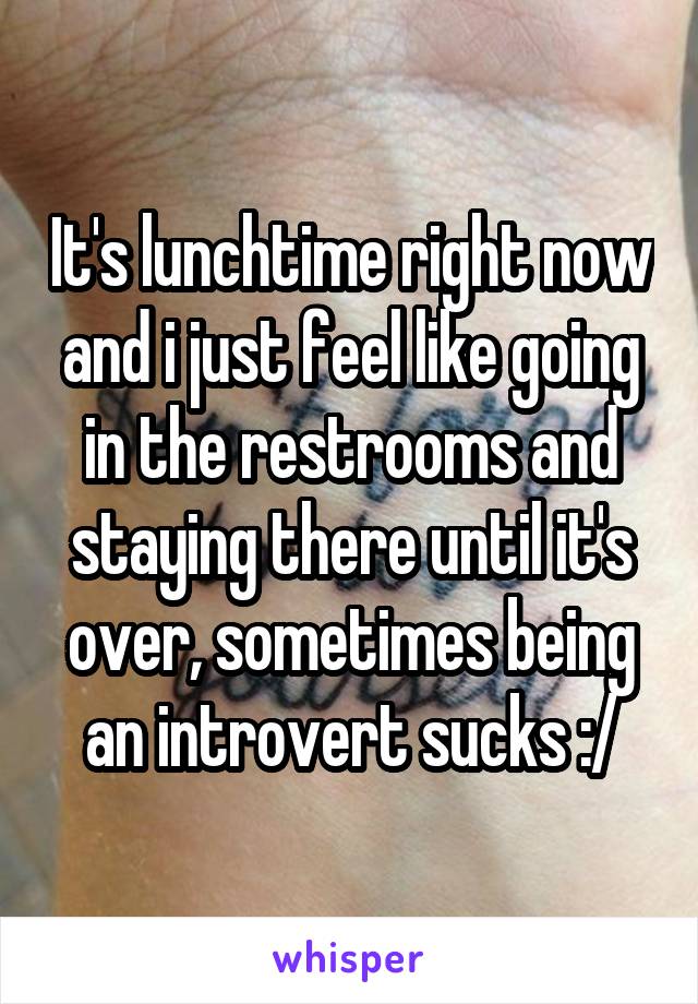 It's lunchtime right now and i just feel like going in the restrooms and staying there until it's over, sometimes being an introvert sucks :/