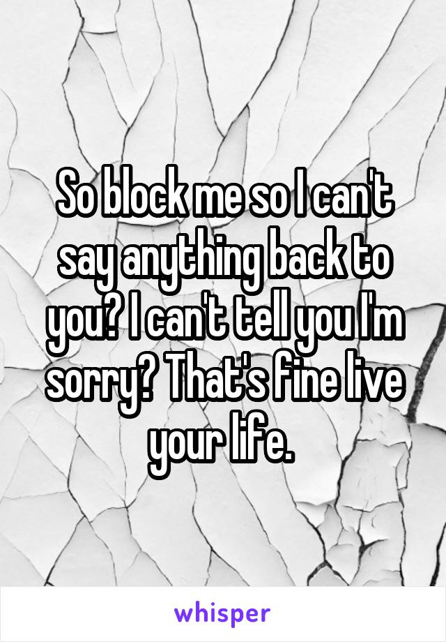 So block me so I can't say anything back to you? I can't tell you I'm sorry? That's fine live your life. 