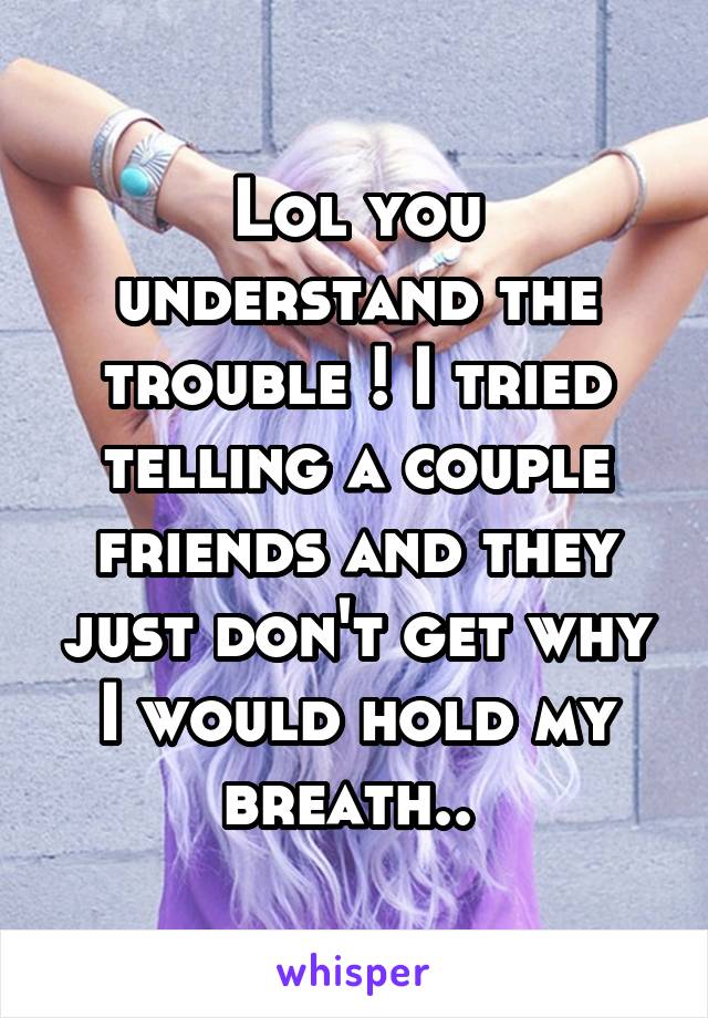 Lol you understand the trouble ! I tried telling a couple friends and they just don't get why I would hold my breath.. 