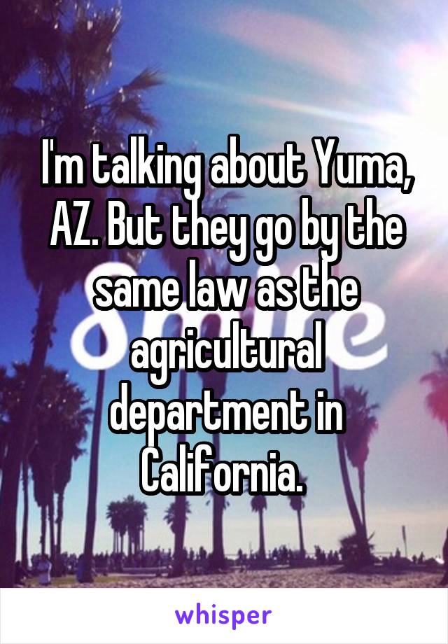 I'm talking about Yuma, AZ. But they go by the same law as the agricultural department in California. 