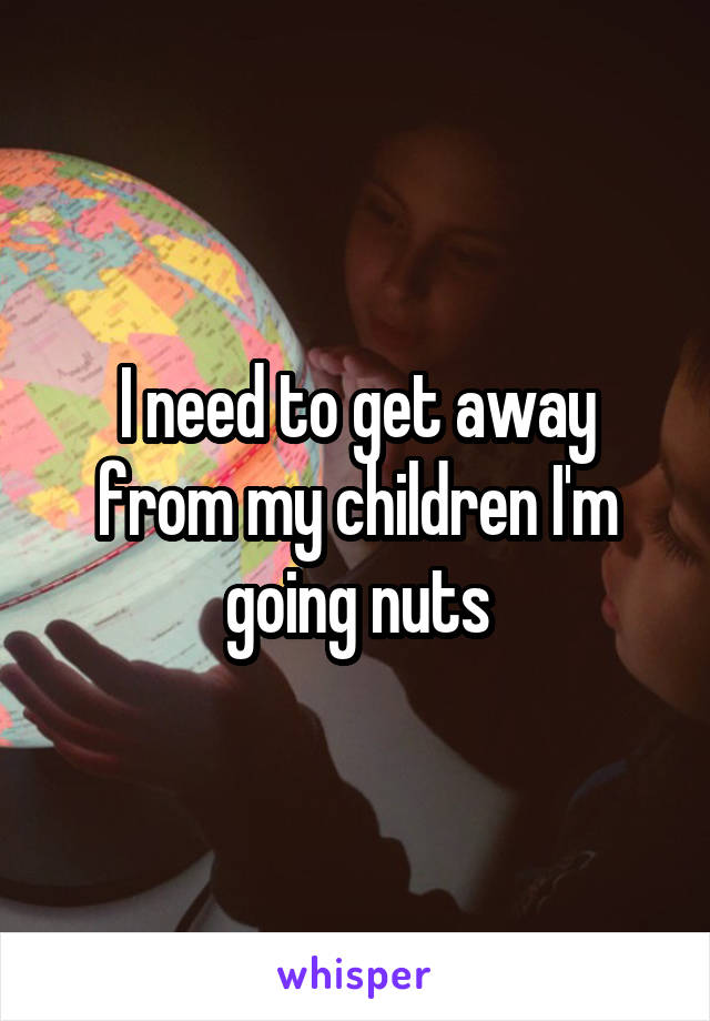 I need to get away from my children I'm going nuts