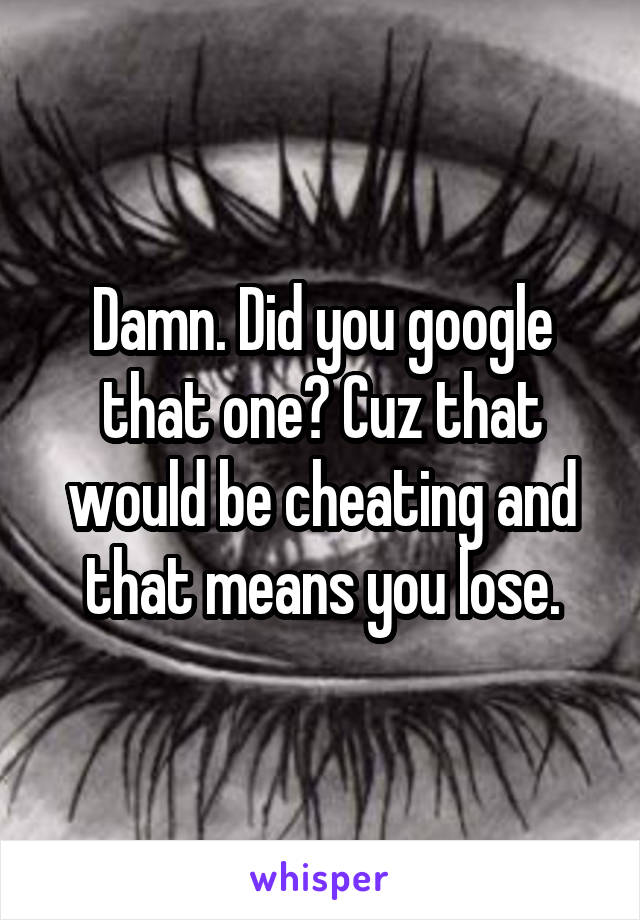 Damn. Did you google that one? Cuz that would be cheating and that means you lose.