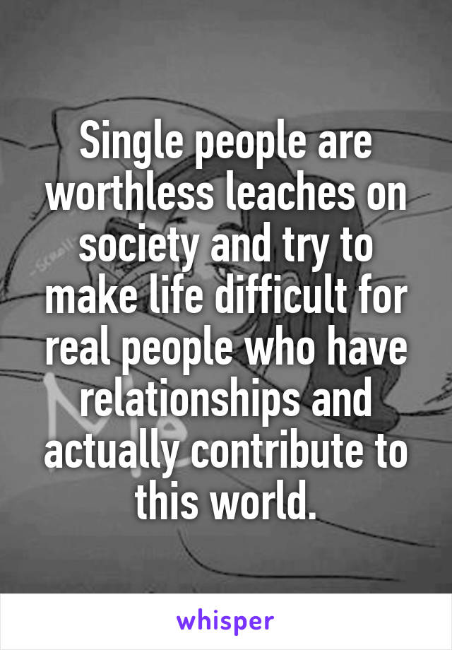 Single people are worthless leaches on society and try to make life difficult for real people who have relationships and actually contribute to this world.