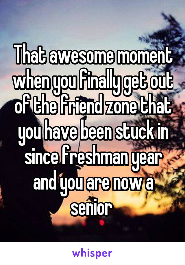 That awesome moment when you finally get out of the friend zone that you have been stuck in since freshman year and you are now a senior 