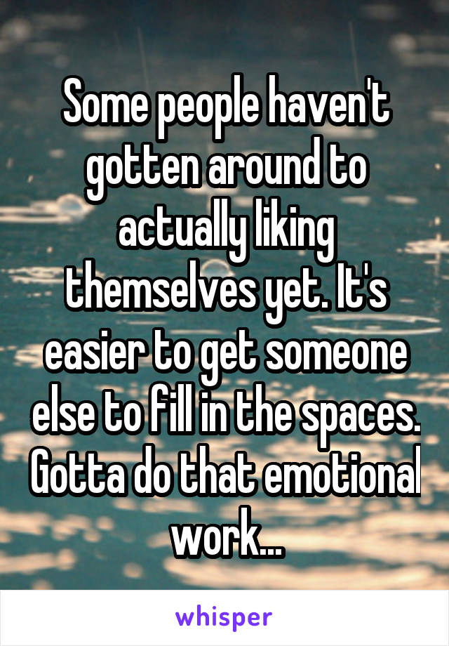 Some people haven't gotten around to actually liking themselves yet. It's easier to get someone else to fill in the spaces. Gotta do that emotional work...