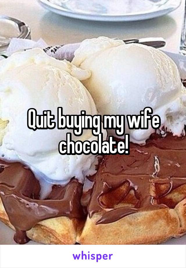 Quit buying my wife chocolate!