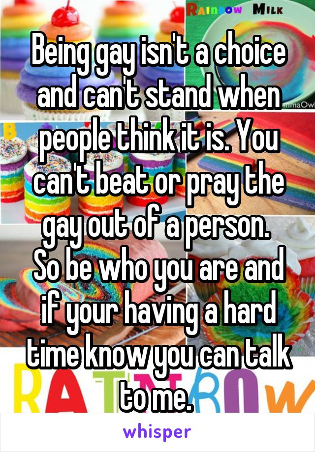 Being gay isn't a choice and can't stand when people think it is. You can't beat or pray the gay out of a person. 
So be who you are and if your having a hard time know you can talk to me. 