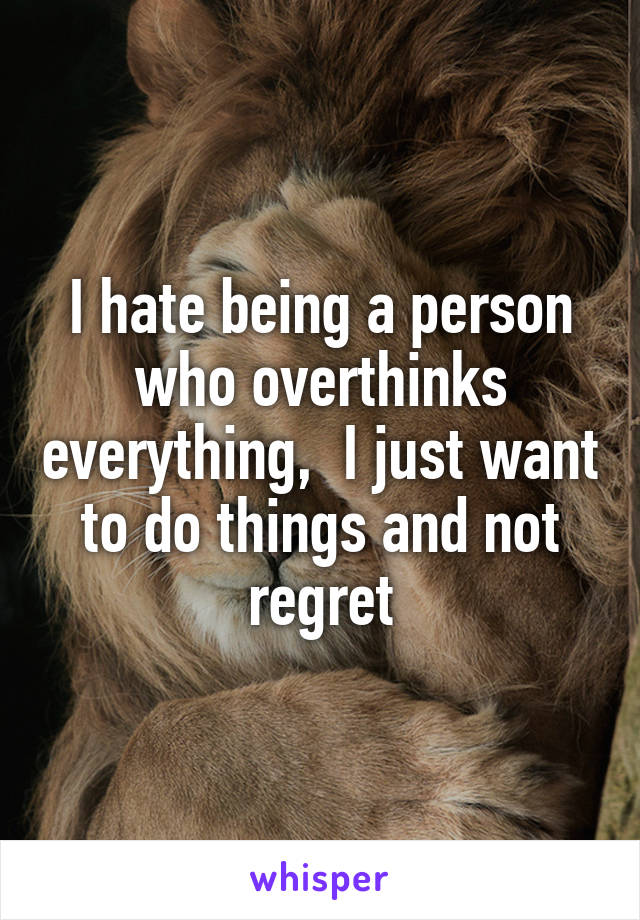 I hate being a person who overthinks everything,  I just want to do things and not regret