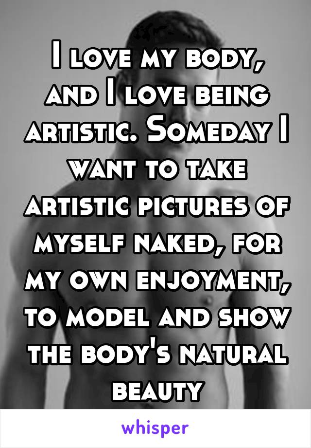 I love my body, and I love being artistic. Someday I want to take artistic pictures of myself naked, for my own enjoyment, to model and show the body's natural beauty