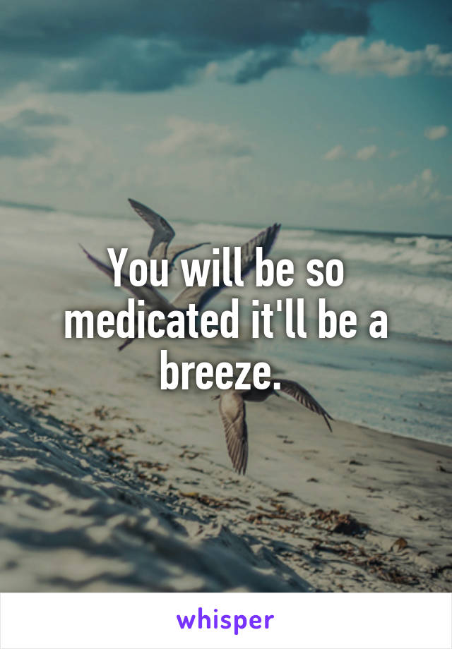 You will be so medicated it'll be a breeze. 