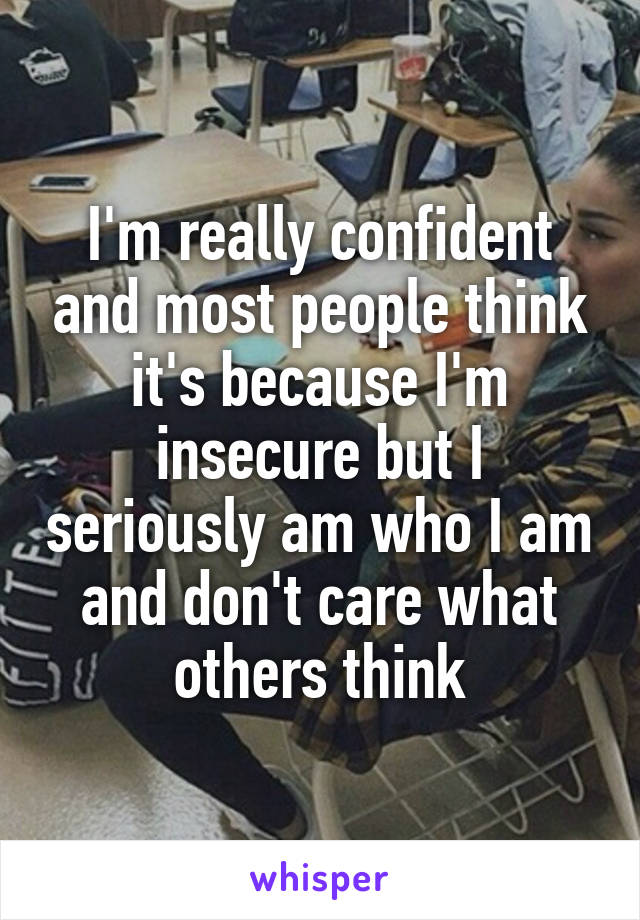 I'm really confident and most people think it's because I'm insecure but I seriously am who I am and don't care what others think