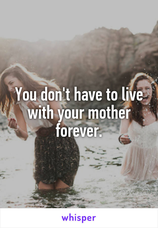 You don't have to live with your mother forever.
