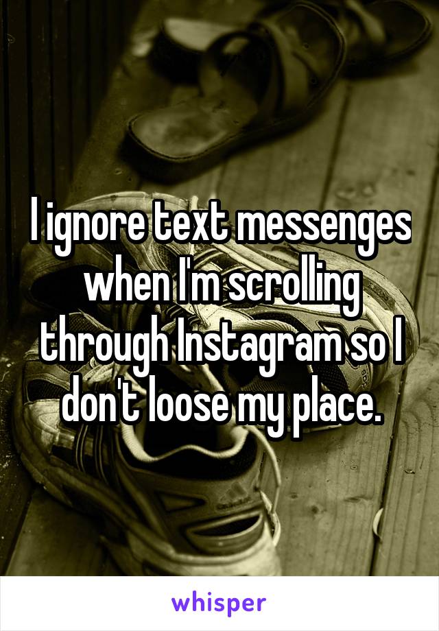 I ignore text messenges when I'm scrolling through Instagram so I don't loose my place.