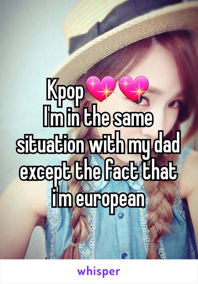Kpop💖💖
I'm in the same situation with my dad except the fact that i'm european