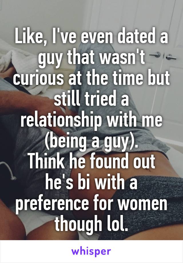 Like, I've even dated a guy that wasn't curious at the time but still tried a relationship with me (being a guy).
Think he found out he's bi with a preference for women though lol.