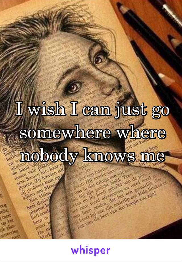 I wish I can just go somewhere where nobody knows me