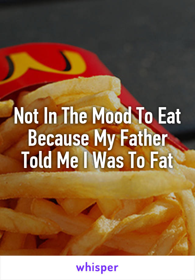 Not In The Mood To Eat Because My Father Told Me I Was To Fat