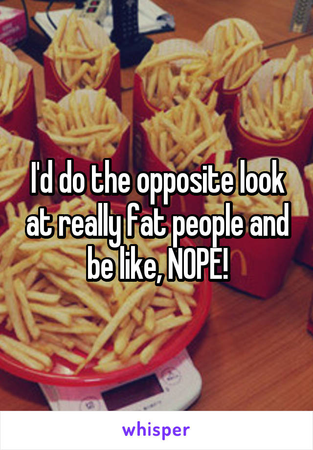 I'd do the opposite look at really fat people and be like, NOPE!