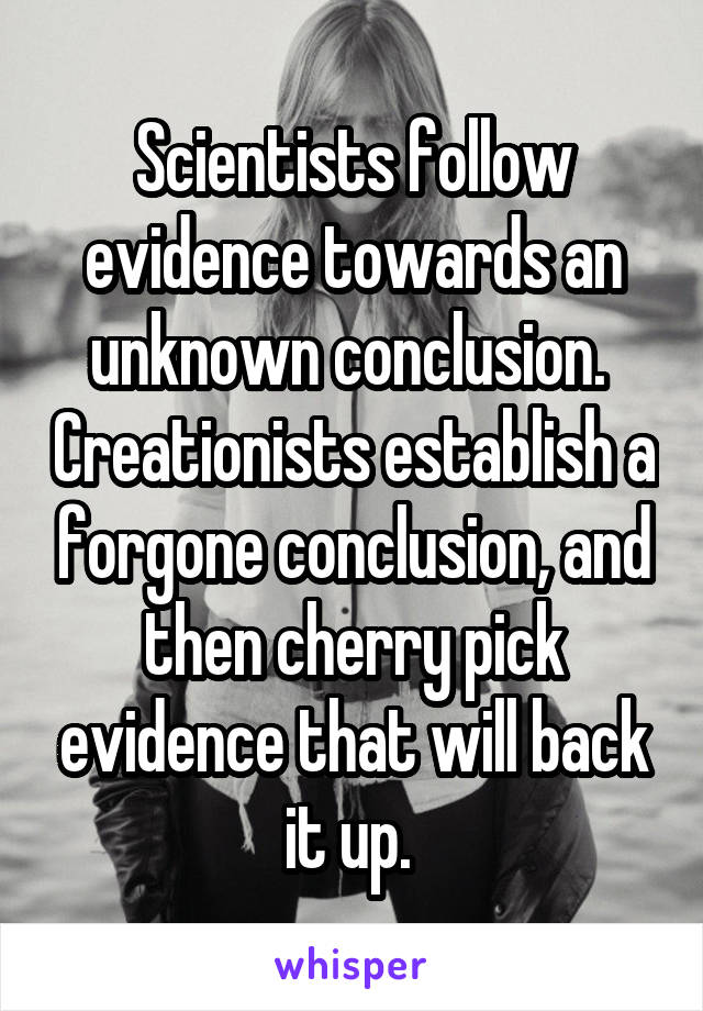 Scientists follow evidence towards an unknown conclusion.  Creationists establish a forgone conclusion, and then cherry pick evidence that will back it up. 