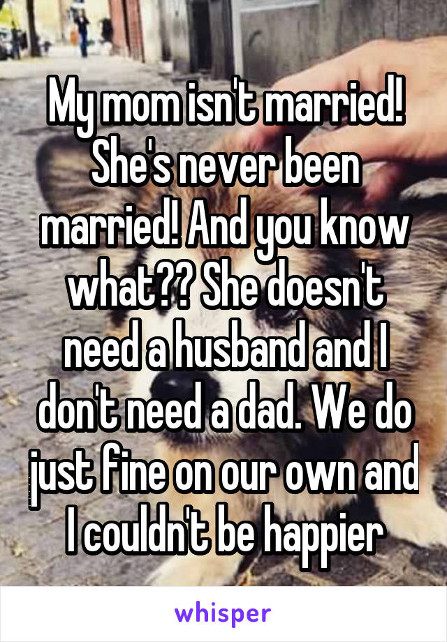 My mom isn't married! She's never been married! And you know what?? She doesn't need a husband and I don't need a dad. We do just fine on our own and I couldn't be happier