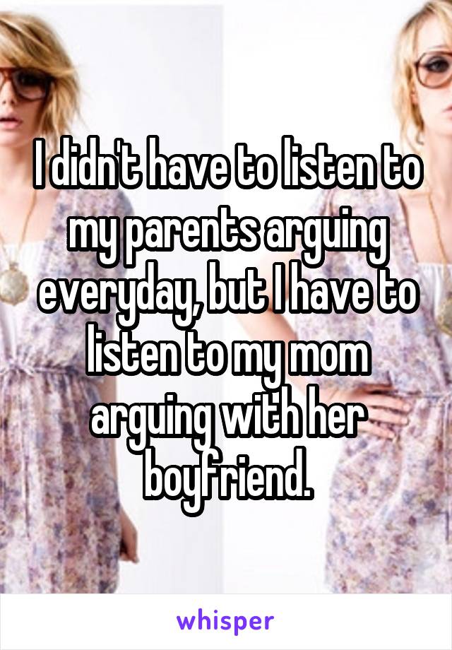 I didn't have to listen to my parents arguing everyday, but I have to listen to my mom arguing with her boyfriend.