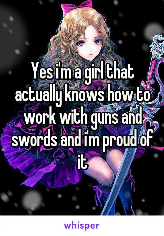 Yes i'm a girl that actually knows how to work with guns and swords and i'm proud of it