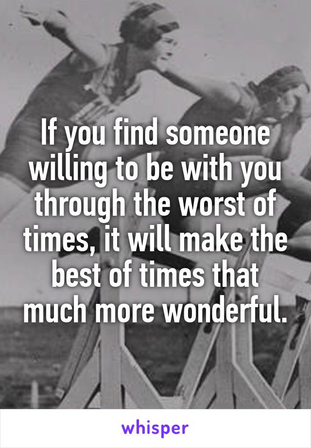 If you find someone willing to be with you through the worst of times, it will make the best of times that much more wonderful.