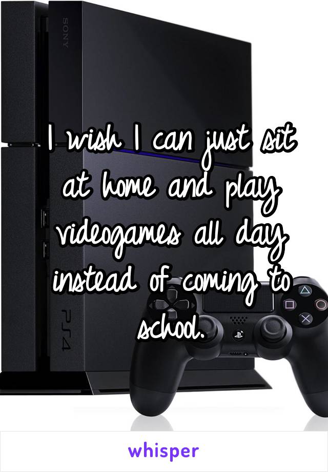 I wish I can just sit at home and play videogames all day instead of coming to school.