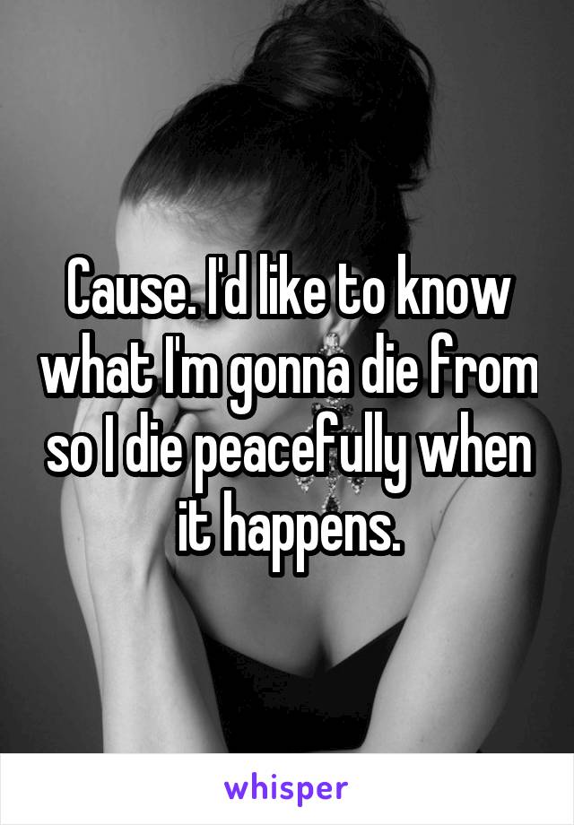 Cause. I'd like to know what I'm gonna die from so I die peacefully when it happens.