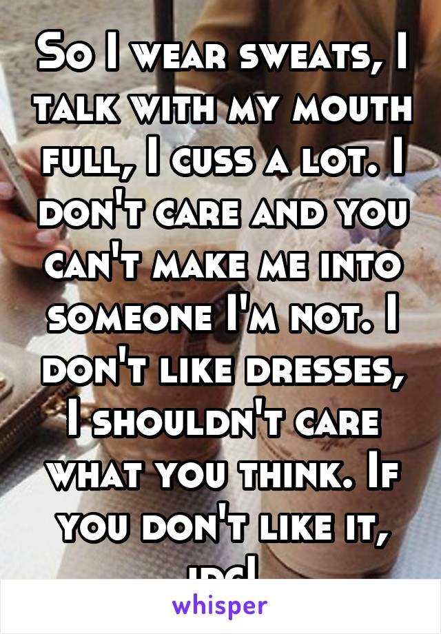 So I wear sweats, I talk with my mouth full, I cuss a lot. I don't care and you can't make me into someone I'm not. I don't like dresses, I shouldn't care what you think. If you don't like it, idc!