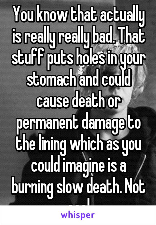 You know that actually is really really bad. That stuff puts holes in your stomach and could cause death or permanent damage to the lining which as you could imagine is a burning slow death. Not cool