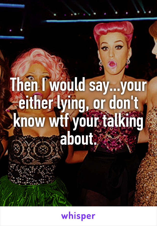 Then I would say...your either lying, or don't know wtf your talking about.