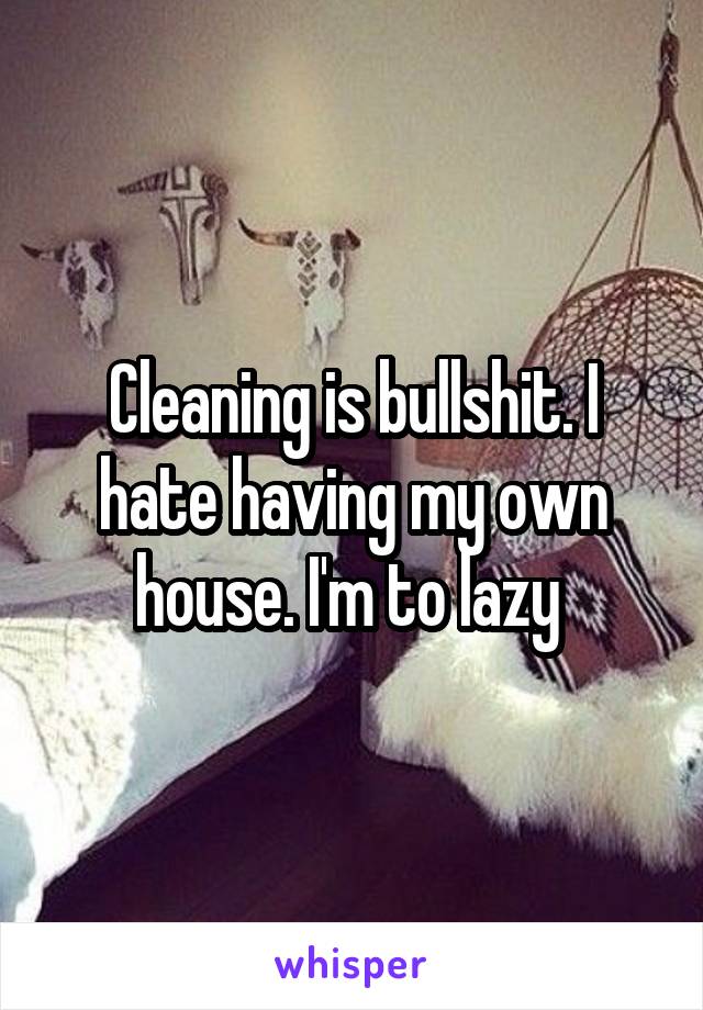 Cleaning is bullshit. I hate having my own house. I'm to lazy 