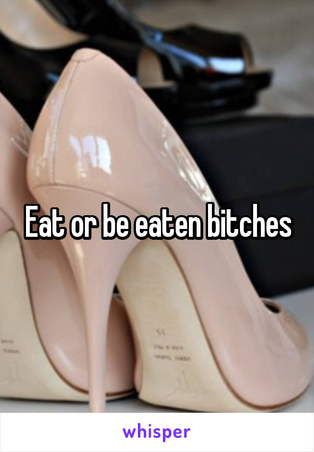 Eat or be eaten bitches