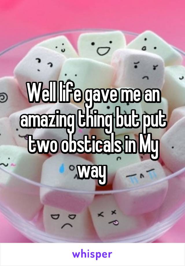 Well life gave me an amazing thing but put two obsticals in My way 