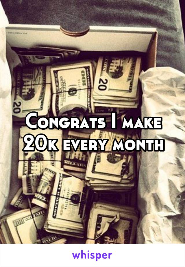 Congrats I make 20k every month