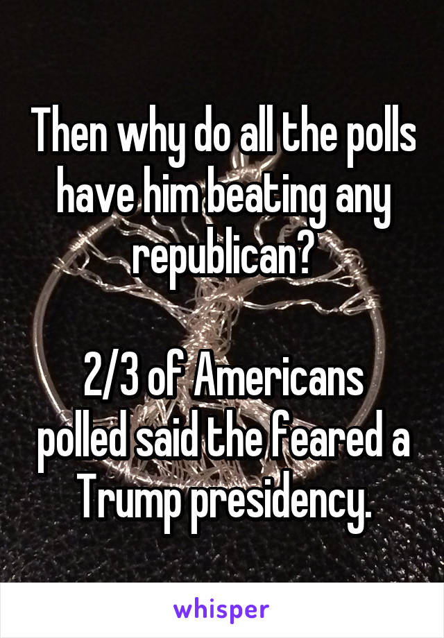 Then why do all the polls have him beating any republican?

2/3 of Americans polled said the feared a Trump presidency.