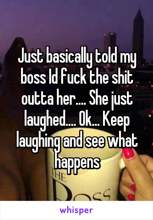 Just basically told my boss Id fuck the shit outta her.... She just laughed.... Ok... Keep laughing and see what happens