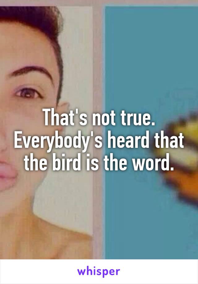That's not true. Everybody's heard that the bird is the word.