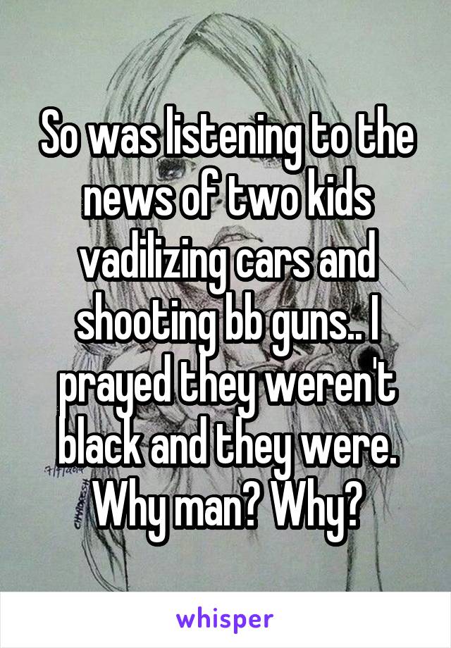 So was listening to the news of two kids vadilizing cars and shooting bb guns.. I prayed they weren't black and they were. Why man? Why?