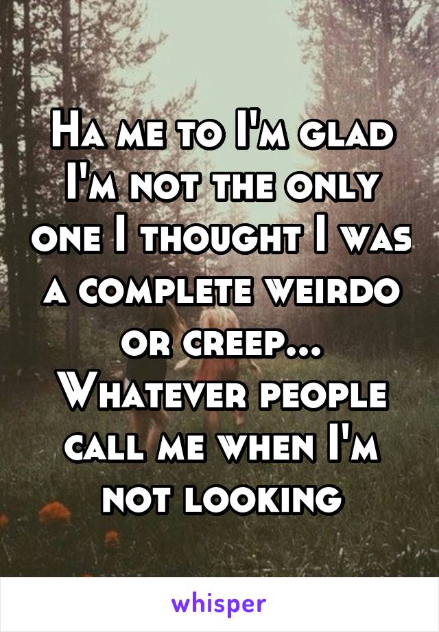 Ha me to I'm glad I'm not the only one I thought I was a complete weirdo or creep... Whatever people call me when I'm not looking