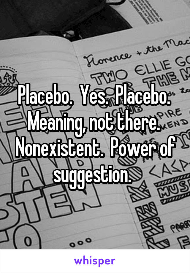 Placebo.  Yes.  Placebo.  Meaning, not there.  Nonexistent.  Power of suggestion.  