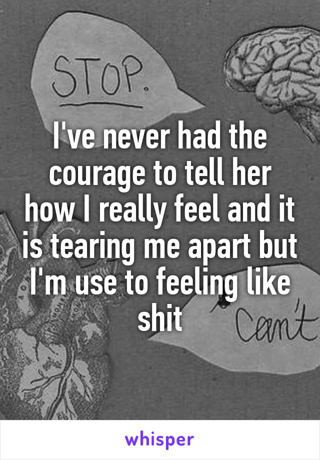 I've never had the courage to tell her how I really feel and it is tearing me apart but I'm use to feeling like shit