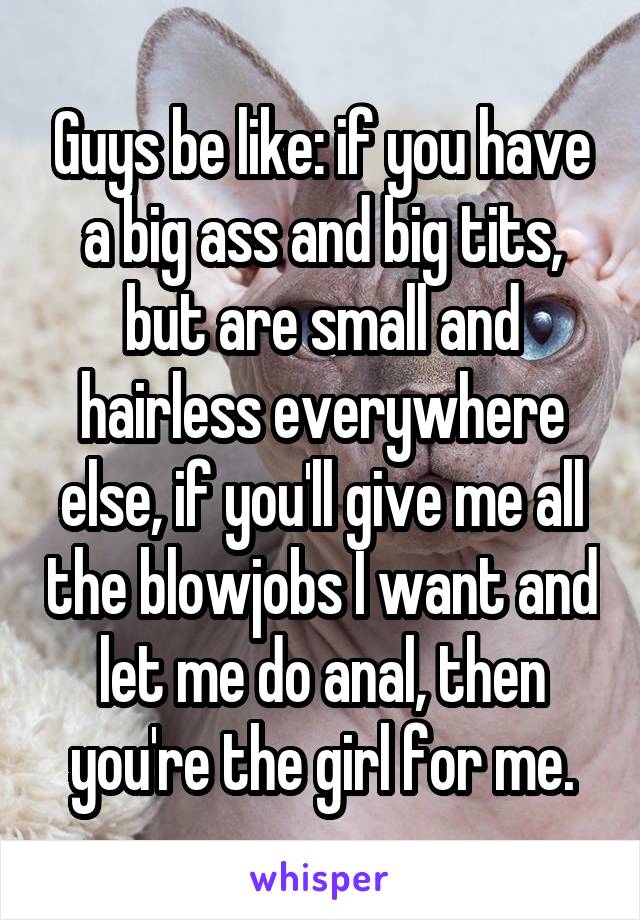 Guys be like: if you have a big ass and big tits, but are small and hairless everywhere else, if you'll give me all the blowjobs I want and let me do anal, then you're the girl for me.