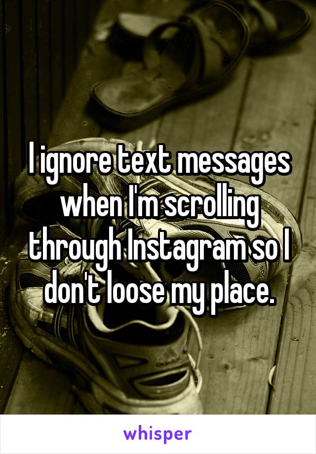 I ignore text messages when I'm scrolling through Instagram so I don't loose my place.