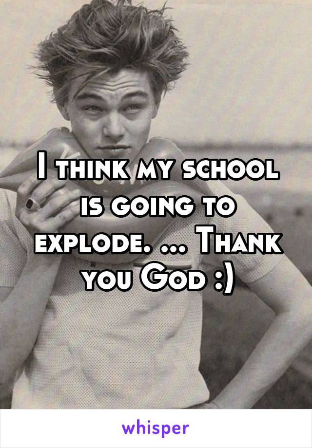 I think my school is going to explode. ... Thank you God :)